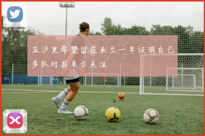 亚沙里希望留在米兰一年证明自己多队对其表示关注