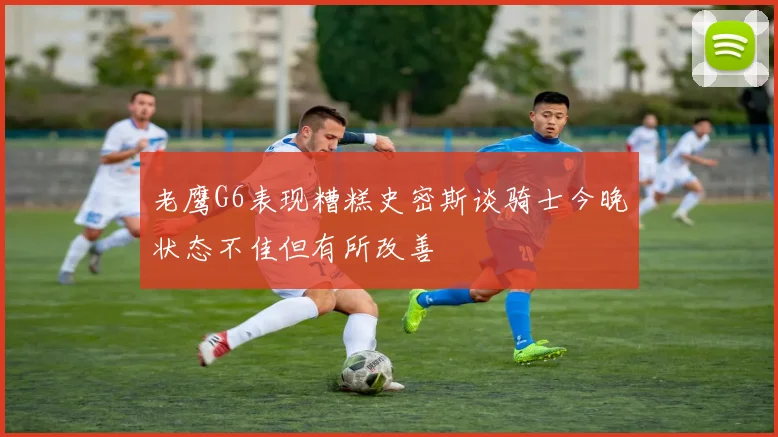 老鹰G6表现糟糕史密斯谈骑士今晚状态不佳但有所改善