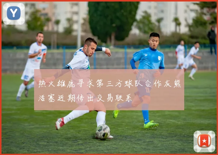 热火雄鹿寻求第三方球队合作灰熊活塞近期传出交易联系