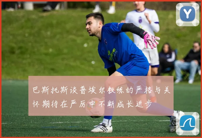 巴斯托斯谈普埃尔教练的严格与关怀期待在严厉中不断成长进步