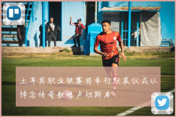 土耳其职业联赛将举行默哀仪式以悼念传奇教练卢切斯库