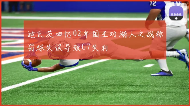 迪瓦茨回忆02年国王对湖人之战称罚球失误导致G7失利