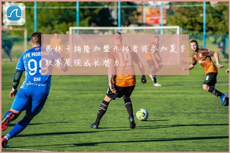 弗林卡梅隆加盟开拓者将参加夏季联赛展现成长潜力