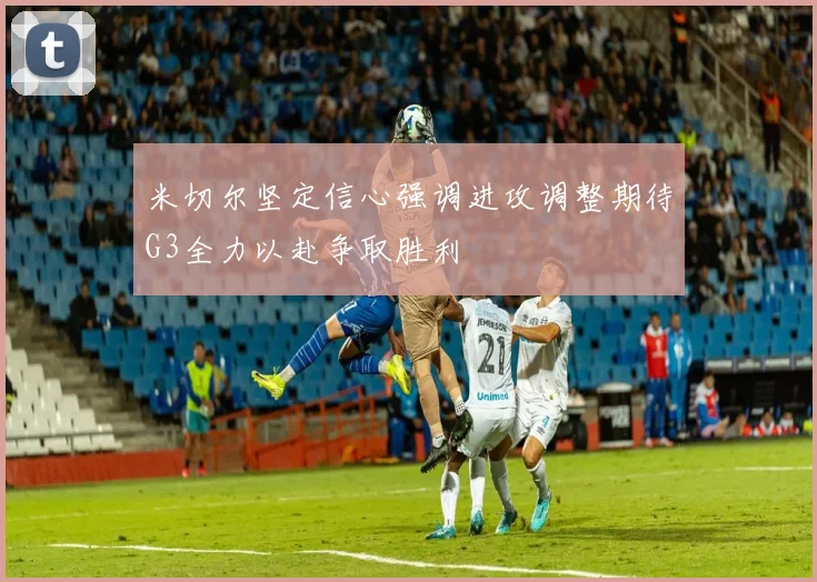 米切尔坚定信心强调进攻调整期待G3全力以赴争取胜利
