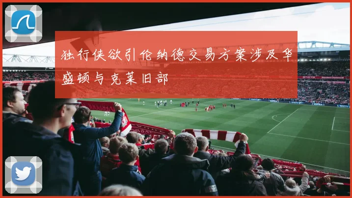 独行侠欲引伦纳德交易方案涉及华盛顿与克莱旧部