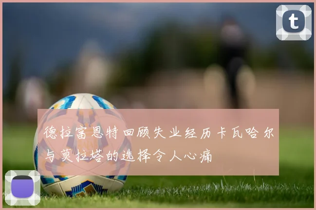 德拉富恩特回顾失业经历卡瓦哈尔与莫拉塔的选择令人心痛