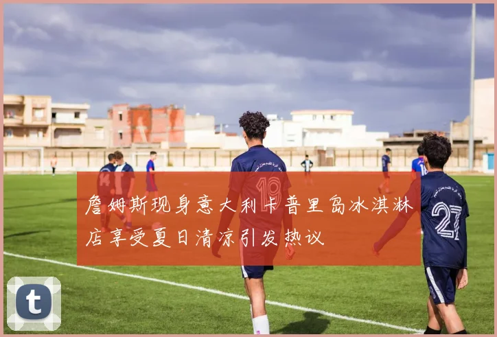 詹姆斯现身意大利卡普里岛冰淇淋店享受夏日清凉引发热议