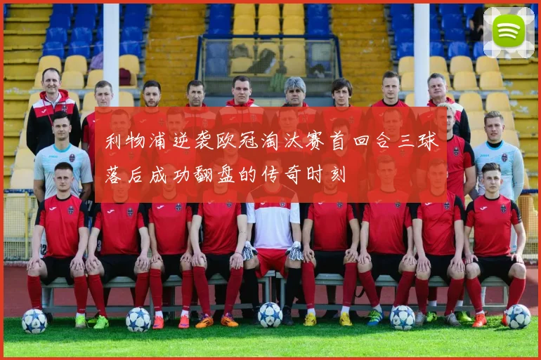 利物浦逆袭欧冠淘汰赛首回合三球落后成功翻盘的传奇时刻