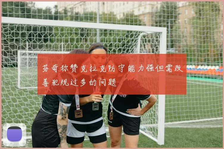 芬奇称赞克拉克防守能力强但需改善犯规过多的问题