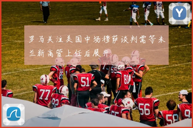 罗马关注美国中场穆萨谈判需等米兰新高管上任后展开