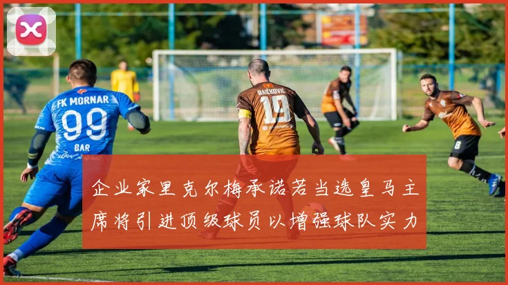 企业家里克尔梅承诺若当选皇马主席将引进顶级球员以增强球队实力