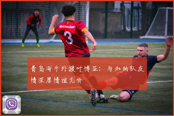 青岛海牛外援叶博亚：与加纳队友情深厚情谊无价