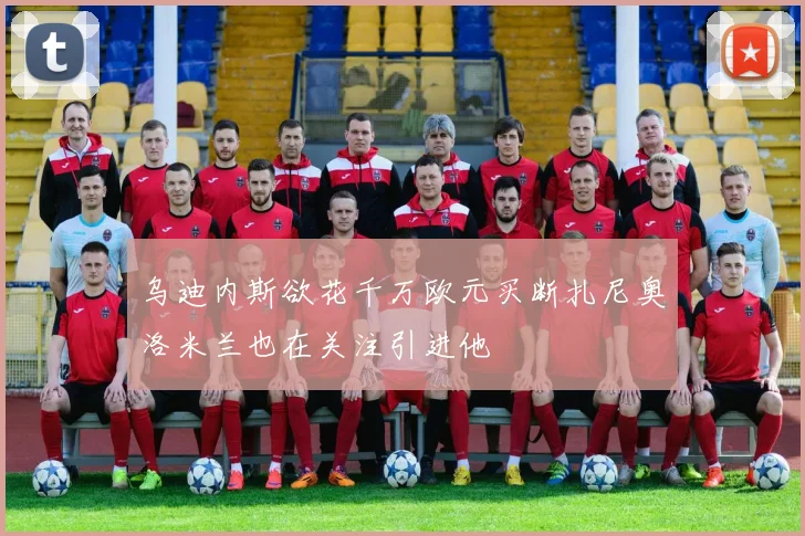 乌迪内斯欲花千万欧元买断扎尼奥洛米兰也在关注引进他