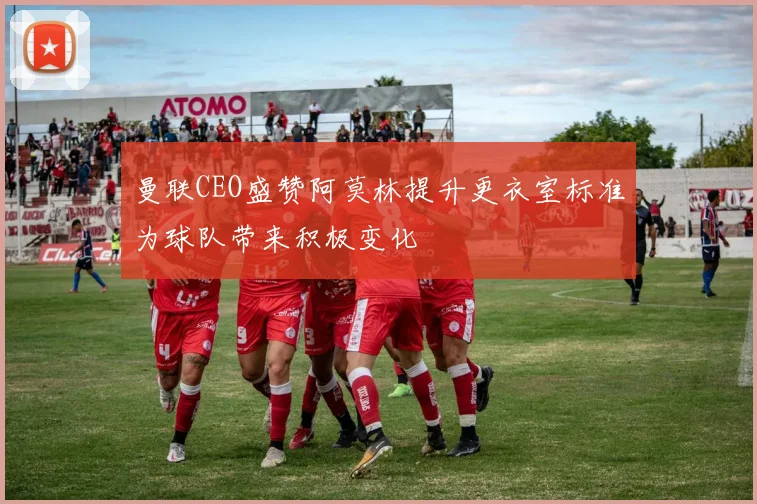曼联CEO盛赞阿莫林提升更衣室标准为球队带来积极变化