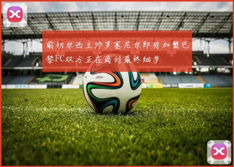 前切尔西主帅罗塞尼尔即将加盟巴黎FC双方正在商讨最终细节