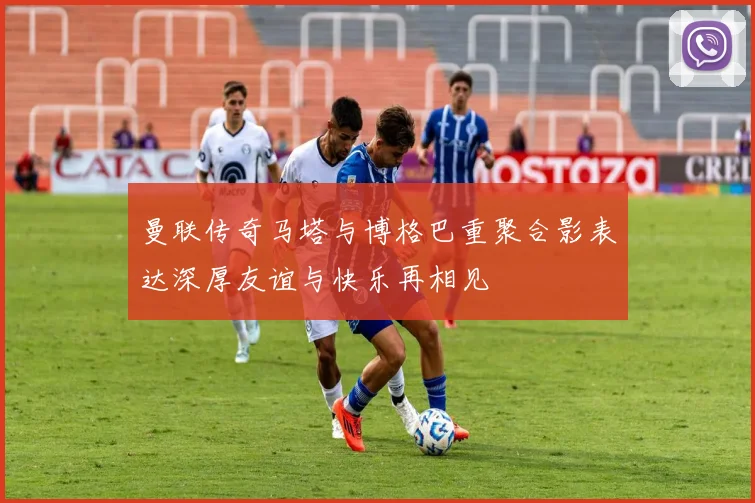 曼联传奇马塔与博格巴重聚合影表达深厚友谊与快乐再相见