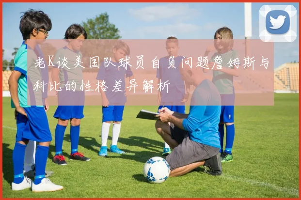 老K谈美国队球员自负问题詹姆斯与科比的性格差异解析