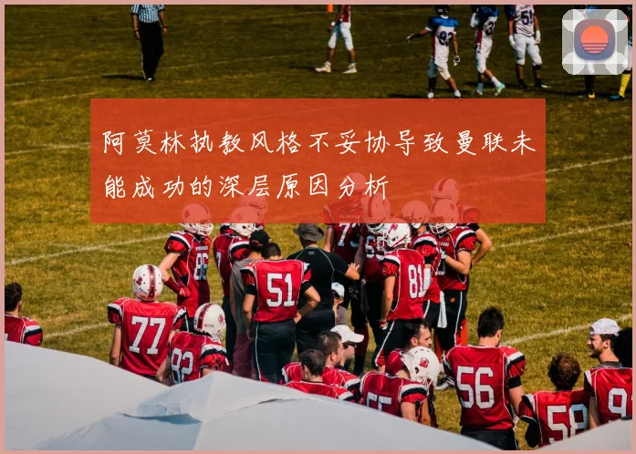 阿莫林执教风格不妥协导致曼联未能成功的深层原因分析