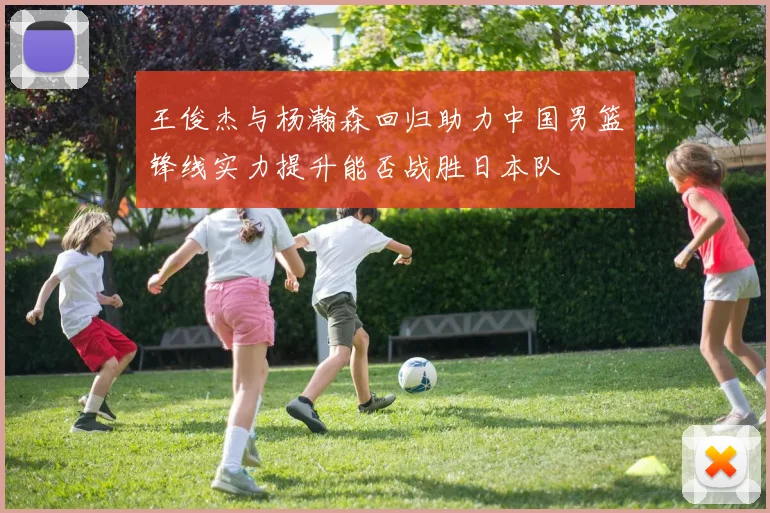 王俊杰与杨瀚森回归助力中国男篮锋线实力提升能否战胜日本队