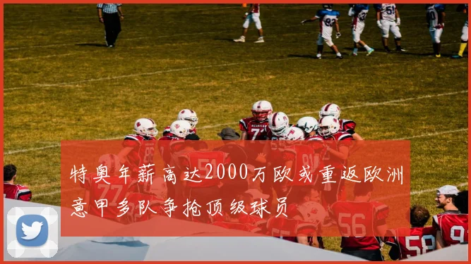 特奥年薪高达2000万欧或重返欧洲意甲多队争抢顶级球员