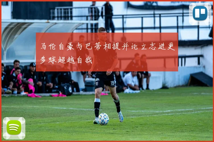 马伦自豪与巴蒂相提并论立志进更多球超越自我