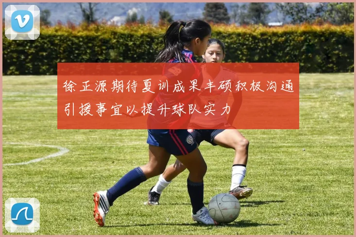 徐正源期待夏训成果丰硕积极沟通引援事宜以提升球队实力