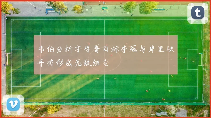 韦伯分析字母哥目标夺冠与库里联手将形成无敌组合